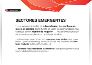 “ ... el avance imparable de la tecnología y los cambios so-
ciales, el servicio como fuente de valor, las oportunidades rela-
cionadas con el modelo de negocio, … están revolucionando
sectores enteros y la forma de trabajar en ellos ...
...estos avances están dando paso a sectores emergentes (tech, green,
health, ...) con necesidades y formas de trabajar muy diferentes a los sec-
tores maduros (automoción, mueble, ...).
... entender sus necesidades y adaptarse a ellas puede generar nuevas
oportunidades al diseño de producto ...
SECTORES EMERGENTES
NUESTRAVISIÓN
 