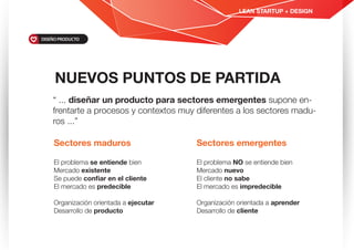 “ ... diseñar un producto para sectores emergentes supone en-
frentarte a procesos y contextos muy diferentes a los sectores madu-
ros ...”
NUEVOS PUNTOS DE PARTIDA
LEAN STARTUP + DESIGN
DISEÑO PRODUCTO
Sectores maduros
El problema se entiende bien
Mercado existente
Se puede conﬁar en el cliente
El mercado es predecible
Organización orientada a ejecutar
Desarrollo de producto
Sectores emergentes
El problema NO se entiende bien
Mercado nuevo
El cliente no sabe
El mercado es impredecible
Organización orientada a aprender
Desarrollo de cliente
 