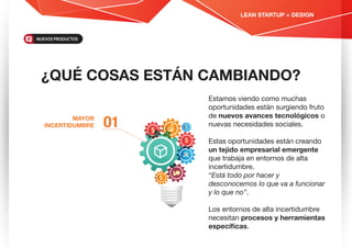 ¿QUÉ COSAS ESTÁN CAMBIANDO?
Estamos viendo como muchas
oportunidades están surgiendo fruto
de nuevos avances tecnológicos o
nuevas necesidades sociales.
Estas oportunidades están creando
un tejido empresarial emergente
que trabaja en entornos de alta
incertidumbre.
“Está todo por hacer y
desconocemos lo que va a funcionar
y lo que no”.
Los entornos de alta incertidumbre
necesitan procesos y herramientas
especíﬁcas.
MAYOR
INCERTIDUMBRE O1
LEAN STARTUP + DESIGN
NUEVOS PRODUCTOS
 