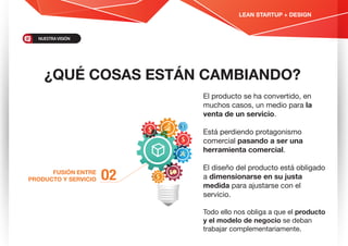 ¿QUÉ COSAS ESTÁN CAMBIANDO?
O2FUSIÓN ENTRE
PRODUCTO Y SERVICIO
El producto se ha convertido, en
muchos casos, un medio para la
venta de un servicio.
Está perdiendo protagonismo
comercial pasando a ser una
herramienta comercial.
El diseño del producto está obligado
a dimensionarse en su justa
medida para ajustarse con el
servicio.
Todo ello nos obliga a que el producto
y el modelo de negocio se deban
trabajar complementariamente.
LEAN STARTUP + DESIGN
NUESTRAVISIÓN
 