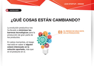 ¿QUÉ COSAS ESTÁN CAMBIANDO?
EL RIESGO NO SÓLO ESTÁ
EN LA PRODUCCIÓNO3
La evolución productiva nos
ha llevado a minimizar las
barreras tecnológicas para la
producción de gran parte de
los productos.
En estos momentos, el riesgo
real está en saber si alguien
estará interesado en la
solución aportada, más que
en el producto en sí.
LEAN STARTUP + DESIGN
NUESTRAVISIÓN
 