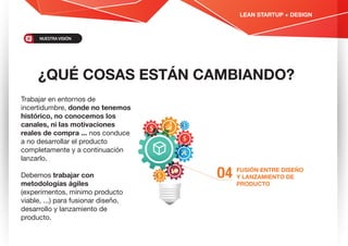 ¿QUÉ COSAS ESTÁN CAMBIANDO?
FUSIÓN ENTRE DISEÑO
Y LANZAMIENTO DE
PRODUCTO
O4
Trabajar en entornos de
incertidumbre, donde no tenemos
histórico, no conocemos los
canales, ni las motivaciones
reales de compra ... nos conduce
a no desarrollar el producto
completamente y a continuación
lanzarlo.
Debemos trabajar con
metodologías ágiles
(experimentos, mínimo producto
viable, ...) para fusionar diseño,
desarrollo y lanzamiento de
producto.
LEAN STARTUP + DESIGN
NUESTRAVISIÓN
 