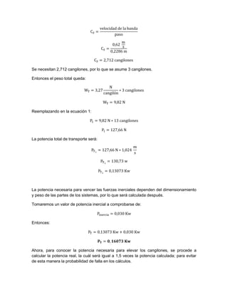 Se necesitan 2,712 cangilones, por lo que se asume 3 cangilones.
Entonces el peso total queda:
Reemplazando en la ecuación 1:
La potencia total de transporte será:
La potencia necesaria para vencer las fuerzas inerciales dependen del dimensionamiento
y peso de las partes de los sistemas, por lo que será calculada después.
Tomaremos un valor de potencia inercial a comprobarse de:
Entonces:
Ahora, para conocer la potencia necesaria para elevar los cangilones, se procede a
calcular la potencia real, la cuál será igual a 1,5 veces la potencia calculada; para evitar
de esta manera la probabilidad de falla en los cálculos.
 