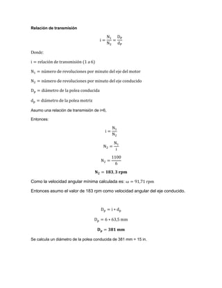 Relación de transmisión
Donde:
Asumo una relación de transmisión de i=6,
Entonces:
Como la velocidad angular mínima calculada es:
Entonces asumo el valor de 183 rpm como velocidad angular del eje conducido.
Se calcula un diámetro de la polea conducida de 381 mm = 15 in.
 