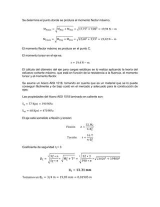 Se determina el punto donde se produce el momento flector máximo.
√ √
√ √
El momento flector máximo se produce en el punto C.
El momento torsor en el eje es:
El cálculo del diámetro del eje para cargas estáticas se lo realiza aplicando la teoría del
esfuerzo cortante máximo, que está en función de la resistencia a la fluencia, el momento
torsor y el momento flector.
Se asume un Acero AISI 1018, tomando en cuenta que es un material que se lo puede
conseguir fácilmente y de bajo costo en el mercado y adecuado para la construcción de
ejes:
Las propiedades del Acero AISI 1018 laminado en caliente son:
El eje está sometido a flexión y torsión:
Coeficiente de seguridad η = 3
√ √ √ √
Tomamos un
 