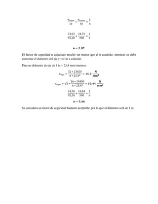 El factor de seguridad n calculado resultó ser menor que el n asumido; entonces se debe
aumentar el diámetro del eje y volver a calcular.
Para un diámetro de eje de 1 in = 25,4 mm tenemos:
√
Se considera un factor de seguridad bastante aceptable; por lo que el diámetro será de 1 in.
 
