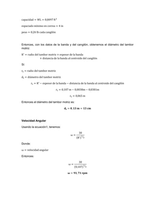 Entonces, con los datos de la banda y del cangilón, obtenemos el diámetro del tambor
motriz:
Si:
Entonces el diámetro del tambor motriz es:
Velocidad Angular
Usando la ecuación1, tenemos:
⁄
Donde:
Entonces:
⁄
 