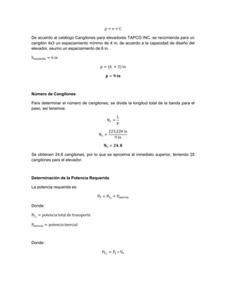 De acuerdo al catálogo Cangilones para elevadores TAPCO INC. se recomienda para un
cangilón 4x3 un espaciamiento mínimo de 4 in; de acuerdo a la capacidad de diseño del
elevador, asumo un espaciamiento de 6 in.
Número de Cangilones
Para determinar el número de cangilones, se divide la longitud total de la banda para el
paso, así tenemos:
Se obtienen 24,8 cangilones, por lo que se aproxima al inmediato superior, teniendo 25
cangilones para el elevador.
Determinación de la Potencia Requerida
La potencia requerida es:
Donde:
Donde:
 