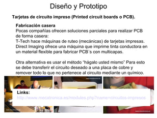 Diseño y Prototipo Tarjetas de circuito impreso (Printed circuit boards o PCB). Fabricación casera Pocas compañías ofrecen soluciones parciales para realizar PCB de forma casera: T-Tech hace máquinas de ruteo (mecánicas) de tarjetas impresas.  Direct Imaging ofrece una máquina que imprime tinta conductora en un material flexible para fabricar PCB´s con multicapas. Otra alternativa es usar el método “hágalo usted mismo” Para esto se debe transferir el circuito deseado a una placa de cobre y remover todo lo que no pertenece al circuito mediante un químico. Links: http://www.mecatronica.es/modules.php?name=circuitos-impresos 