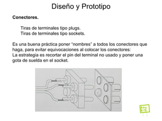 Diseño y Prototipo Conectores. Tiras de terminales tipo plugs. Tiras de terminales tipo sockets. Es una buena práctica poner “nombres” a todos los conectores que haga, para evitar equivocaciones al colocar los conectores: La estrategia es recortar el pin del terminal no usado y poner una gota de suelda en el socket. 