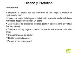 Diseño y Prototipo Depuración Etiquetar la tarjeta con los nombres de los chips y marcar la posición del pin 1. Hacer una copia del diagrama del circuito y resaltar cada señal con marcador después de añadir un cable. Usar cables de diferentes colores (definir colores para el voltaje fuente y tierra). Chequear si hay algún cortocircuito (antes de insertar cualquier chip). Chequear fuente de poder. “ Divide y conquistarás”. Piense en los conectores! 
