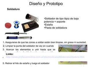 Diseño y Prototipo Soldadura Soldador de tipo lápiz de baja potencia + soporte Estaño Pasta de soldadura 1. Asegurarse de que las zonas a soldar están bien limpias, sin grasa ni suciedad. 2.  Limpiar la punta del soldador de vez en cuando 3. Acercar los elementos a unir hasta que se toquen y aplicar el soldador a las partes a soldar, de forma que se calienten ambas partes 4. Sin quitar el soldador, aplicar el estaño a la zona de la soldadura 5. Retirar el hilo de estaño y luego el soldador Links: http://www.profesormolina.com.ar/electronica/soldadura/soldadura.htm   