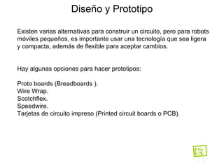 Diseño y Prototipo Existen varias alternativas para construir un circuito, pero para robots móviles pequeños, es importante usar una tecnología que sea ligera y compacta, además de flexible para aceptar cambios. Hay algunas opciones para hacer prototipos: Proto boards (Breadboards ). Wire Wrap. Scotchflex. Speedwire. Tarjetas de circuito impreso (Printed circuit boards o PCB). 