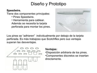 Diseño y Prototipo Los pines se “adhieren”  individualmente   por debajo de la tarjeta perforada. Es más trabajoso que Scotchflex pero sus ventajas superan las desventajas . Speedwire.   Tiene dos componentes principales: Pines Speedwire. Herramienta para cablear. Además se necesita la tarjeta perforada para montar los pines. Ventajas: Disposición arbitraria de los pines. Componentes discretos se insertan directamente. 