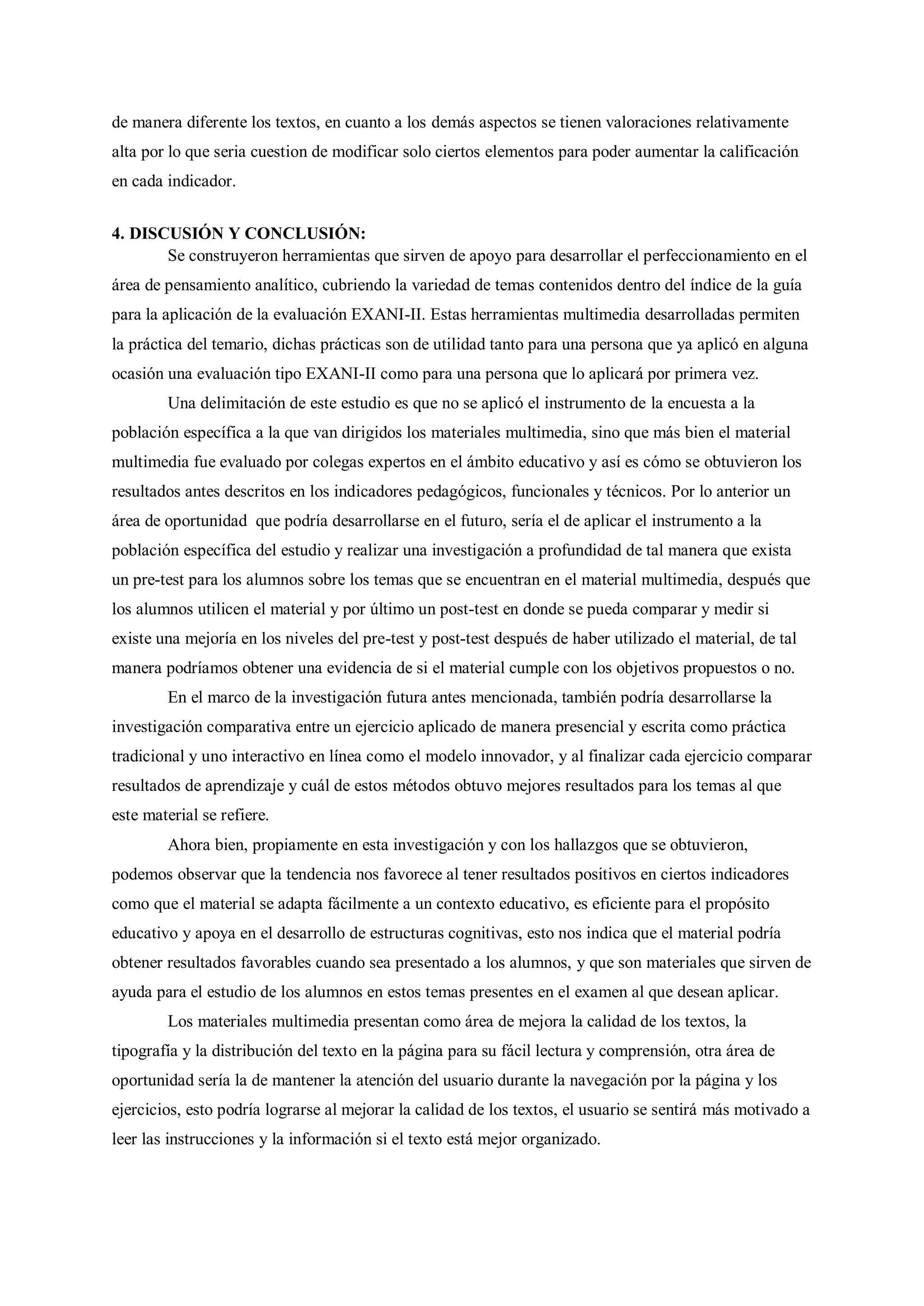 de manera diferente los textos, en cuanto a los demás aspectos se tienen valoraciones relativamente
alta por lo que seria cuestion de modificar solo ciertos elementos para poder aumentar la calificación
en cada indicador.
4. DISCUSIÓN Y CONCLUSIÓN:
Se construyeron herramientas que sirven de apoyo para desarrollar el perfeccionamiento en el
área de pensamiento analítico, cubriendo la variedad de temas contenidos dentro del índice de la guía
para la aplicación de la evaluación EXANI-II. Estas herramientas multimedia desarrolladas permiten
la práctica del temario, dichas prácticas son de utilidad tanto para una persona que ya aplicó en alguna
ocasión una evaluación tipo EXANI-II como para una persona que lo aplicará por primera vez.
Una delimitación de este estudio es que no se aplicó el instrumento de la encuesta a la
población específica a la que van dirigidos los materiales multimedia, sino que más bien el material
multimedia fue evaluado por colegas expertos en el ámbito educativo y así es cómo se obtuvieron los
resultados antes descritos en los indicadores pedagógicos, funcionales y técnicos. Por lo anterior un
área de oportunidad que podría desarrollarse en el futuro, sería el de aplicar el instrumento a la
población específica del estudio y realizar una investigación a profundidad de tal manera que exista
un pre-test para los alumnos sobre los temas que se encuentran en el material multimedia, después que
los alumnos utilicen el material y por último un post-test en donde se pueda comparar y medir si
existe una mejoría en los niveles del pre-test y post-test después de haber utilizado el material, de tal
manera podríamos obtener una evidencia de si el material cumple con los objetivos propuestos o no.
En el marco de la investigación futura antes mencionada, también podría desarrollarse la
investigación comparativa entre un ejercicio aplicado de manera presencial y escrita como práctica
tradicional y uno interactivo en línea como el modelo innovador, y al finalizar cada ejercicio comparar
resultados de aprendizaje y cuál de estos métodos obtuvo mejores resultados para los temas al que
este material se refiere.
Ahora bien, propiamente en esta investigación y con los hallazgos que se obtuvieron,
podemos observar que la tendencia nos favorece al tener resultados positivos en ciertos indicadores
como que el material se adapta fácilmente a un contexto educativo, es eficiente para el propósito
educativo y apoya en el desarrollo de estructuras cognitivas, esto nos indica que el material podría
obtener resultados favorables cuando sea presentado a los alumnos, y que son materiales que sirven de
ayuda para el estudio de los alumnos en estos temas presentes en el examen al que desean aplicar.
Los materiales multimedia presentan como área de mejora la calidad de los textos, la
tipografía y la distribución del texto en la página para su fácil lectura y comprensión, otra área de
oportunidad sería la de mantener la atención del usuario durante la navegación por la página y los
ejercicios, esto podría lograrse al mejorar la calidad de los textos, el usuario se sentirá más motivado a
leer las instrucciones y la información si el texto está mejor organizado.
 