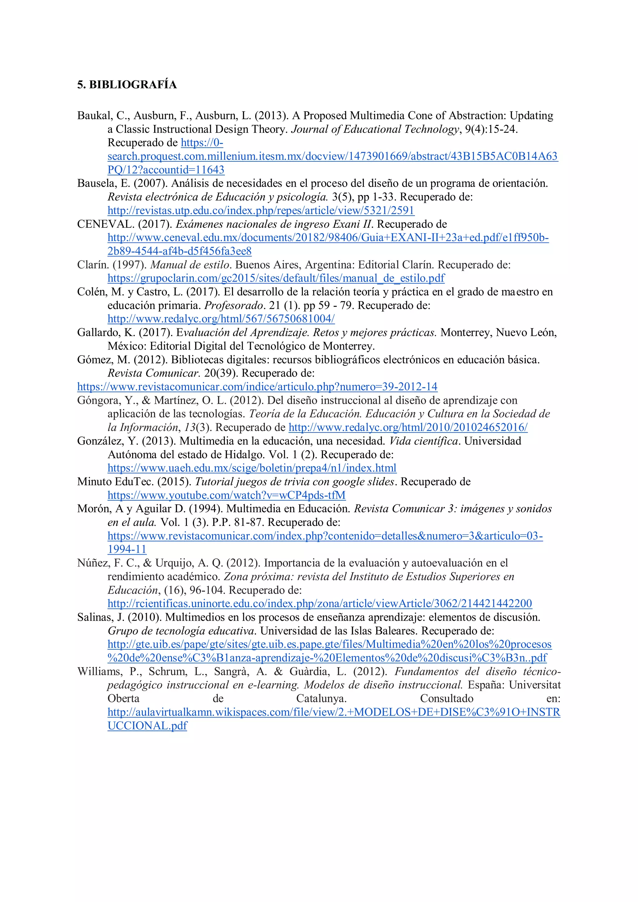 5. BIBLIOGRAFÍA
Baukal, C., Ausburn, F., Ausburn, L. (2013). A Proposed Multimedia Cone of Abstraction: Updating
a Classic Instructional Design Theory. Journal of Educational Technology, 9(4):15-24.
Recuperado de https://0-
search.proquest.com.millenium.itesm.mx/docview/1473901669/abstract/43B15B5AC0B14A63
PQ/12?accountid=11643
Bausela, E. (2007). Análisis de necesidades en el proceso del diseño de un programa de orientación.
Revista electrónica de Educación y psicología. 3(5), pp 1-33. Recuperado de:
http://revistas.utp.edu.co/index.php/repes/article/view/5321/2591
CENEVAL. (2017). Exámenes nacionales de ingreso Exani II. Recuperado de
http://www.ceneval.edu.mx/documents/20182/98406/Guia+EXANI-II+23a+ed.pdf/e1ff950b-
2b89-4544-af4b-d5f456fa3ee8
Clarín. (1997). Manual de estilo. Buenos Aires, Argentina: Editorial Clarín. Recuperado de:
https://grupoclarin.com/gc2015/sites/default/files/manual_de_estilo.pdf
Colén, M. y Castro, L. (2017). El desarrollo de la relación teoría y práctica en el grado de maestro en
educación primaria. Profesorado. 21 (1). pp 59 - 79. Recuperado de:
http://www.redalyc.org/html/567/56750681004/
Gallardo, K. (2017). Evaluación del Aprendizaje. Retos y mejores prácticas. Monterrey, Nuevo León,
México: Editorial Digital del Tecnológico de Monterrey.
Gómez, M. (2012). Bibliotecas digitales: recursos bibliográficos electrónicos en educación básica.
Revista Comunicar. 20(39). Recuperado de:
https://www.revistacomunicar.com/indice/articulo.php?numero=39-2012-14
Góngora, Y., & Martínez, O. L. (2012). Del diseño instruccional al diseño de aprendizaje con
aplicación de las tecnologías. Teoría de la Educación. Educación y Cultura en la Sociedad de
la Información, 13(3). Recuperado de http://www.redalyc.org/html/2010/201024652016/
González, Y. (2013). Multimedia en la educación, una necesidad. Vida científica. Universidad
Autónoma del estado de Hidalgo. Vol. 1 (2). Recuperado de:
https://www.uaeh.edu.mx/scige/boletin/prepa4/n1/index.html
Minuto EduTec. (2015). Tutorial juegos de trivia con google slides. Recuperado de
https://www.youtube.com/watch?v=wCP4pds-tfM
Morón, A y Aguilar D. (1994). Multimedia en Educación. Revista Comunicar 3: imágenes y sonidos
en el aula. Vol. 1 (3). P.P. 81-87. Recuperado de:
https://www.revistacomunicar.com/index.php?contenido=detalles&numero=3&articulo=03-
1994-11
Núñez, F. C., & Urquijo, A. Q. (2012). Importancia de la evaluación y autoevaluación en el
rendimiento académico. Zona próxima: revista del Instituto de Estudios Superiores en
Educación, (16), 96-104. Recuperado de:
http://rcientificas.uninorte.edu.co/index.php/zona/article/viewArticle/3062/214421442200
Salinas, J. (2010). Multimedios en los procesos de enseñanza aprendizaje: elementos de discusión.
Grupo de tecnología educativa. Universidad de las Islas Baleares. Recuperado de:
http://gte.uib.es/pape/gte/sites/gte.uib.es.pape.gte/files/Multimedia%20en%20los%20procesos
%20de%20ense%C3%B1anza-aprendizaje-%20Elementos%20de%20discusi%C3%B3n..pdf
Williams, P., Schrum, L., Sangrà, A. & Guàrdia, L. (2012). Fundamentos del diseño técnico-
pedagógico instruccional en e-learning. Modelos de diseño instruccional. España: Universitat
Oberta de Catalunya. Consultado en:
http://aulavirtualkamn.wikispaces.com/file/view/2.+MODELOS+DE+DISE%C3%91O+INSTR
UCCIONAL.pdf
 