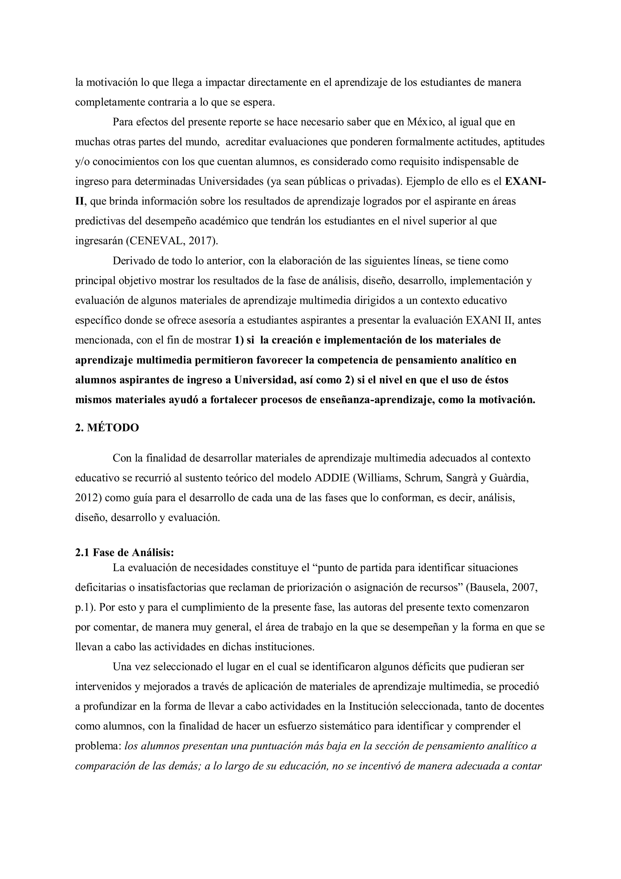 la motivación lo que llega a impactar directamente en el aprendizaje de los estudiantes de manera
completamente contraria a lo que se espera.
Para efectos del presente reporte se hace necesario saber que en México, al igual que en
muchas otras partes del mundo, acreditar evaluaciones que ponderen formalmente actitudes, aptitudes
y/o conocimientos con los que cuentan alumnos, es considerado como requisito indispensable de
ingreso para determinadas Universidades (ya sean públicas o privadas). Ejemplo de ello es el EXANI-
II, que brinda información sobre los resultados de aprendizaje logrados por el aspirante en áreas
predictivas del desempeño académico que tendrán los estudiantes en el nivel superior al que
ingresarán (CENEVAL, 2017).
Derivado de todo lo anterior, con la elaboración de las siguientes líneas, se tiene como
principal objetivo mostrar los resultados de la fase de análisis, diseño, desarrollo, implementación y
evaluación de algunos materiales de aprendizaje multimedia dirigidos a un contexto educativo
específico donde se ofrece asesoría a estudiantes aspirantes a presentar la evaluación EXANI II, antes
mencionada, con el fin de mostrar 1) si la creación e implementación de los materiales de
aprendizaje multimedia permitieron favorecer la competencia de pensamiento analítico en
alumnos aspirantes de ingreso a Universidad, así como 2) si el nivel en que el uso de éstos
mismos materiales ayudó a fortalecer procesos de enseñanza-aprendizaje, como la motivación.
2. MÉTODO
Con la finalidad de desarrollar materiales de aprendizaje multimedia adecuados al contexto
educativo se recurrió al sustento teórico del modelo ADDIE (Williams, Schrum, Sangrà y Guàrdia,
2012) como guía para el desarrollo de cada una de las fases que lo conforman, es decir, análisis,
diseño, desarrollo y evaluación.
2.1 Fase de Análisis:
La evaluación de necesidades constituye el “punto de partida para identificar situaciones
deficitarias o insatisfactorias que reclaman de priorización o asignación de recursos” (Bausela, 2007,
p.1). Por esto y para el cumplimiento de la presente fase, las autoras del presente texto comenzaron
por comentar, de manera muy general, el área de trabajo en la que se desempeñan y la forma en que se
llevan a cabo las actividades en dichas instituciones.
Una vez seleccionado el lugar en el cual se identificaron algunos déficits que pudieran ser
intervenidos y mejorados a través de aplicación de materiales de aprendizaje multimedia, se procedió
a profundizar en la forma de llevar a cabo actividades en la Institución seleccionada, tanto de docentes
como alumnos, con la finalidad de hacer un esfuerzo sistemático para identificar y comprender el
problema: los alumnos presentan una puntuación más baja en la sección de pensamiento analítico a
comparación de las demás; a lo largo de su educación, no se incentivó de manera adecuada a contar
 