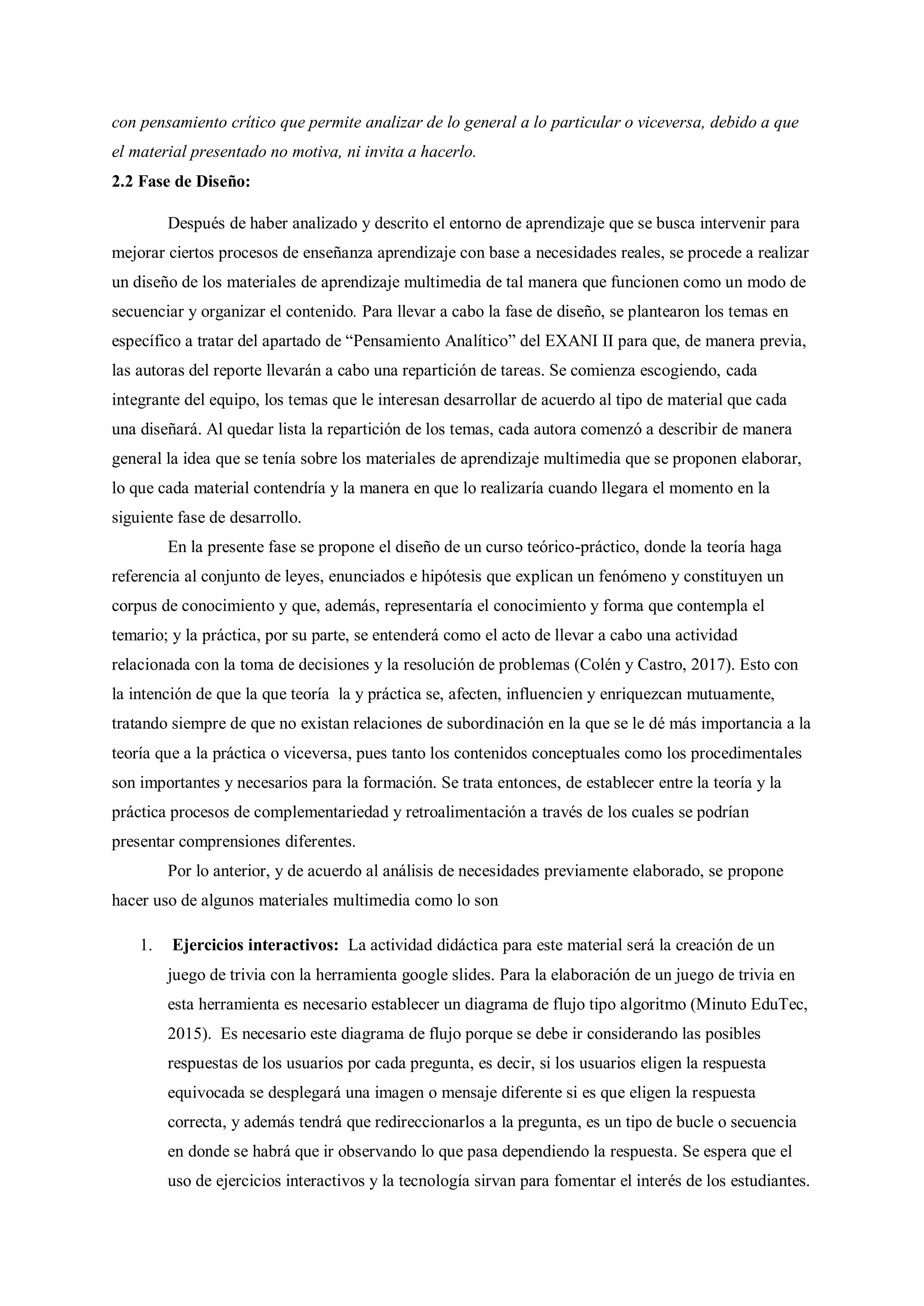 con pensamiento crítico que permite analizar de lo general a lo particular o viceversa, debido a que
el material presentado no motiva, ni invita a hacerlo.
2.2 Fase de Diseño:
Después de haber analizado y descrito el entorno de aprendizaje que se busca intervenir para
mejorar ciertos procesos de enseñanza aprendizaje con base a necesidades reales, se procede a realizar
un diseño de los materiales de aprendizaje multimedia de tal manera que funcionen como un modo de
secuenciar y organizar el contenido. Para llevar a cabo la fase de diseño, se plantearon los temas en
específico a tratar del apartado de “Pensamiento Analítico” del EXANI II para que, de manera previa,
las autoras del reporte llevarán a cabo una repartición de tareas. Se comienza escogiendo, cada
integrante del equipo, los temas que le interesan desarrollar de acuerdo al tipo de material que cada
una diseñará. Al quedar lista la repartición de los temas, cada autora comenzó a describir de manera
general la idea que se tenía sobre los materiales de aprendizaje multimedia que se proponen elaborar,
lo que cada material contendría y la manera en que lo realizaría cuando llegara el momento en la
siguiente fase de desarrollo.
En la presente fase se propone el diseño de un curso teórico-práctico, donde la teoría haga
referencia al conjunto de leyes, enunciados e hipótesis que explican un fenómeno y constituyen un
corpus de conocimiento y que, además, representaría el conocimiento y forma que contempla el
temario; y la práctica, por su parte, se entenderá como el acto de llevar a cabo una actividad
relacionada con la toma de decisiones y la resolución de problemas (Colén y Castro, 2017). Esto con
la intención de que la que teoría la y práctica se, afecten, influencien y enriquezcan mutuamente,
tratando siempre de que no existan relaciones de subordinación en la que se le dé más importancia a la
teoría que a la práctica o viceversa, pues tanto los contenidos conceptuales como los procedimentales
son importantes y necesarios para la formación. Se trata entonces, de establecer entre la teoría y la
práctica procesos de complementariedad y retroalimentación a través de los cuales se podrían
presentar comprensiones diferentes.
Por lo anterior, y de acuerdo al análisis de necesidades previamente elaborado, se propone
hacer uso de algunos materiales multimedia como lo son
1. Ejercicios interactivos: La actividad didáctica para este material será la creación de un
juego de trivia con la herramienta google slides. Para la elaboración de un juego de trivia en
esta herramienta es necesario establecer un diagrama de flujo tipo algoritmo (Minuto EduTec,
2015). Es necesario este diagrama de flujo porque se debe ir considerando las posibles
respuestas de los usuarios por cada pregunta, es decir, si los usuarios eligen la respuesta
equivocada se desplegará una imagen o mensaje diferente si es que eligen la respuesta
correcta, y además tendrá que redireccionarlos a la pregunta, es un tipo de bucle o secuencia
en donde se habrá que ir observando lo que pasa dependiendo la respuesta. Se espera que el
uso de ejercicios interactivos y la tecnología sirvan para fomentar el interés de los estudiantes.
 