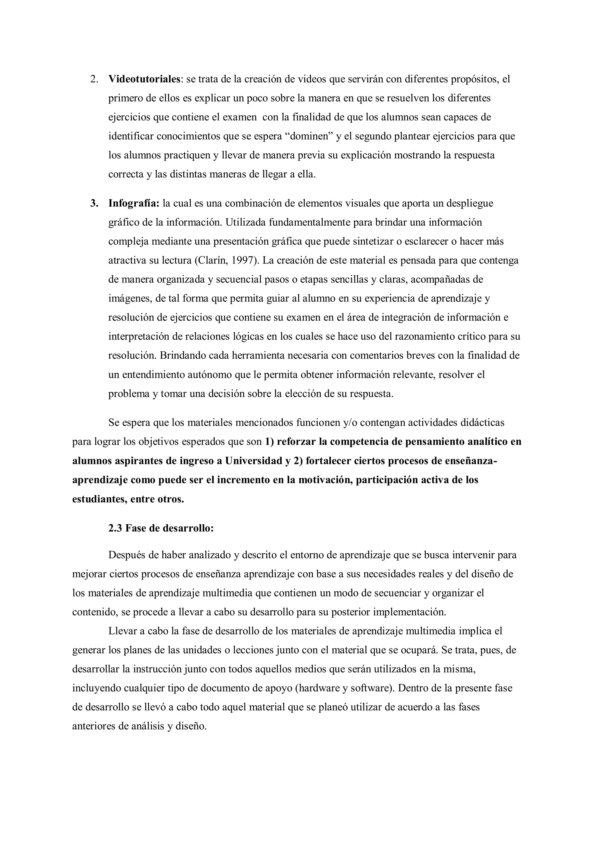 2. Videotutoriales: se trata de la creación de videos que servirán con diferentes propósitos, el
primero de ellos es explicar un poco sobre la manera en que se resuelven los diferentes
ejercicios que contiene el examen con la finalidad de que los alumnos sean capaces de
identificar conocimientos que se espera “dominen” y el segundo plantear ejercicios para que
los alumnos practiquen y llevar de manera previa su explicación mostrando la respuesta
correcta y las distintas maneras de llegar a ella.
3. Infografía: la cual es una combinación de elementos visuales que aporta un despliegue
gráfico de la información. Utilizada fundamentalmente para brindar una información
compleja mediante una presentación gráfica que puede sintetizar o esclarecer o hacer más
atractiva su lectura (Clarín, 1997). La creación de este material es pensada para que contenga
de manera organizada y secuencial pasos o etapas sencillas y claras, acompañadas de
imágenes, de tal forma que permita guiar al alumno en su experiencia de aprendizaje y
resolución de ejercicios que contiene su examen en el área de integración de información e
interpretación de relaciones lógicas en los cuales se hace uso del razonamiento crítico para su
resolución. Brindando cada herramienta necesaria con comentarios breves con la finalidad de
un entendimiento autónomo que le permita obtener información relevante, resolver el
problema y tomar una decisión sobre la elección de su respuesta.
Se espera que los materiales mencionados funcionen y/o contengan actividades didácticas
para lograr los objetivos esperados que son 1) reforzar la competencia de pensamiento analítico en
alumnos aspirantes de ingreso a Universidad y 2) fortalecer ciertos procesos de enseñanza-
aprendizaje como puede ser el incremento en la motivación, participación activa de los
estudiantes, entre otros.
2.3 Fase de desarrollo:
Después de haber analizado y descrito el entorno de aprendizaje que se busca intervenir para
mejorar ciertos procesos de enseñanza aprendizaje con base a sus necesidades reales y del diseño de
los materiales de aprendizaje multimedia que contienen un modo de secuenciar y organizar el
contenido, se procede a llevar a cabo su desarrollo para su posterior implementación.
Llevar a cabo la fase de desarrollo de los materiales de aprendizaje multimedia implica el
generar los planes de las unidades o lecciones junto con el material que se ocupará. Se trata, pues, de
desarrollar la instrucción junto con todos aquellos medios que serán utilizados en la misma,
incluyendo cualquier tipo de documento de apoyo (hardware y software). Dentro de la presente fase
de desarrollo se llevó a cabo todo aquel material que se planeó utilizar de acuerdo a las fases
anteriores de análisis y diseño.
 