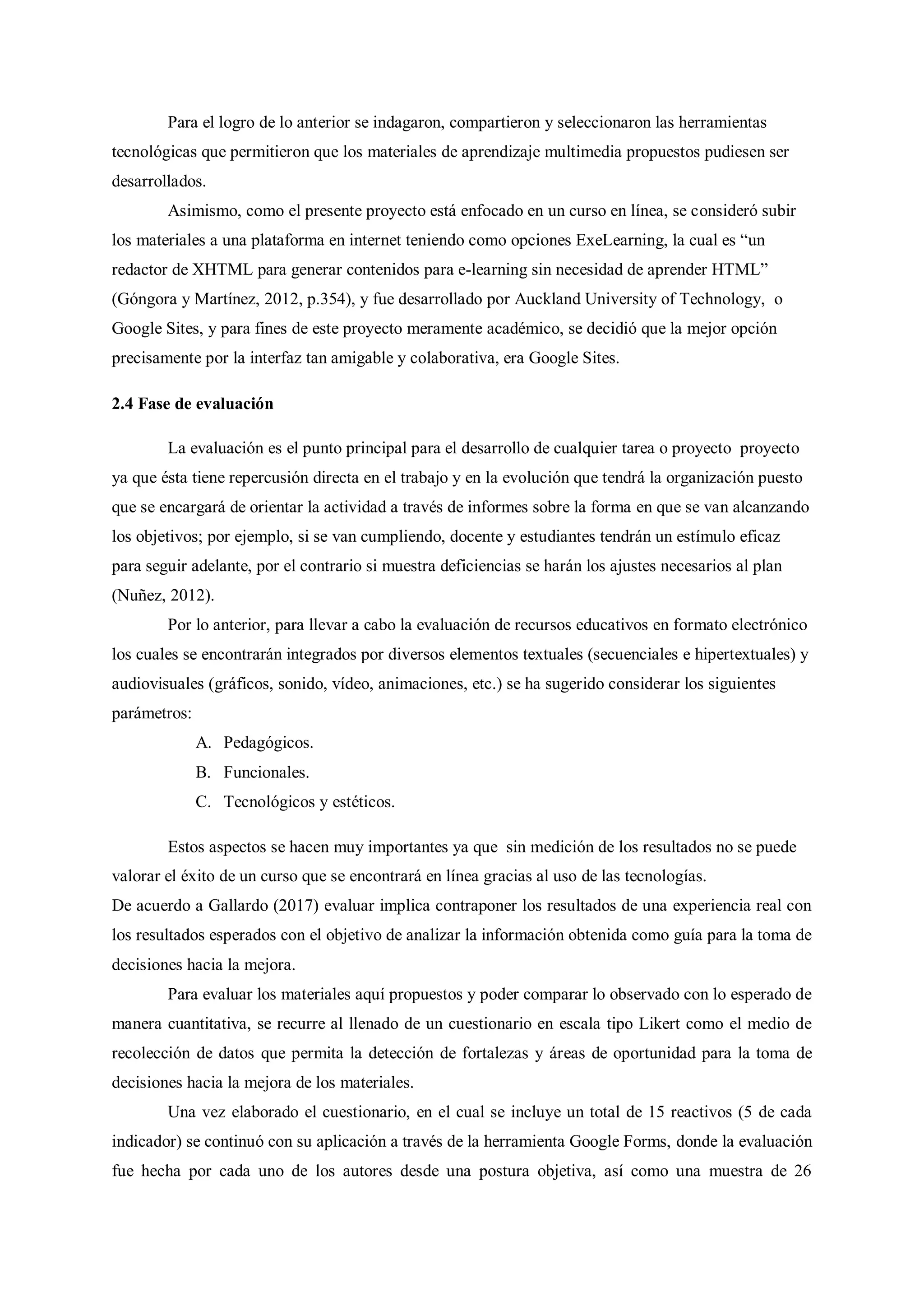 Para el logro de lo anterior se indagaron, compartieron y seleccionaron las herramientas
tecnológicas que permitieron que los materiales de aprendizaje multimedia propuestos pudiesen ser
desarrollados.
Asimismo, como el presente proyecto está enfocado en un curso en línea, se consideró subir
los materiales a una plataforma en internet teniendo como opciones ExeLearning, la cual es “un
redactor de XHTML para generar contenidos para e-learning sin necesidad de aprender HTML”
(Góngora y Martínez, 2012, p.354), y fue desarrollado por Auckland University of Technology, o
Google Sites, y para fines de este proyecto meramente académico, se decidió que la mejor opción
precisamente por la interfaz tan amigable y colaborativa, era Google Sites.
2.4 Fase de evaluación
La evaluación es el punto principal para el desarrollo de cualquier tarea o proyecto proyecto
ya que ésta tiene repercusión directa en el trabajo y en la evolución que tendrá la organización puesto
que se encargará de orientar la actividad a través de informes sobre la forma en que se van alcanzando
los objetivos; por ejemplo, si se van cumpliendo, docente y estudiantes tendrán un estímulo eficaz
para seguir adelante, por el contrario si muestra deficiencias se harán los ajustes necesarios al plan
(Nuñez, 2012).
Por lo anterior, para llevar a cabo la evaluación de recursos educativos en formato electrónico
los cuales se encontrarán integrados por diversos elementos textuales (secuenciales e hipertextuales) y
audiovisuales (gráficos, sonido, vídeo, animaciones, etc.) se ha sugerido considerar los siguientes
parámetros:
A. Pedagógicos.
B. Funcionales.
C. Tecnológicos y estéticos.
Estos aspectos se hacen muy importantes ya que sin medición de los resultados no se puede
valorar el éxito de un curso que se encontrará en línea gracias al uso de las tecnologías.
De acuerdo a Gallardo (2017) evaluar implica contraponer los resultados de una experiencia real con
los resultados esperados con el objetivo de analizar la información obtenida como guía para la toma de
decisiones hacia la mejora.
Para evaluar los materiales aquí propuestos y poder comparar lo observado con lo esperado de
manera cuantitativa, se recurre al llenado de un cuestionario en escala tipo Likert como el medio de
recolección de datos que permita la detección de fortalezas y áreas de oportunidad para la toma de
decisiones hacia la mejora de los materiales.
Una vez elaborado el cuestionario, en el cual se incluye un total de 15 reactivos (5 de cada
indicador) se continuó con su aplicación a través de la herramienta Google Forms, donde la evaluación
fue hecha por cada uno de los autores desde una postura objetiva, así como una muestra de 26
 