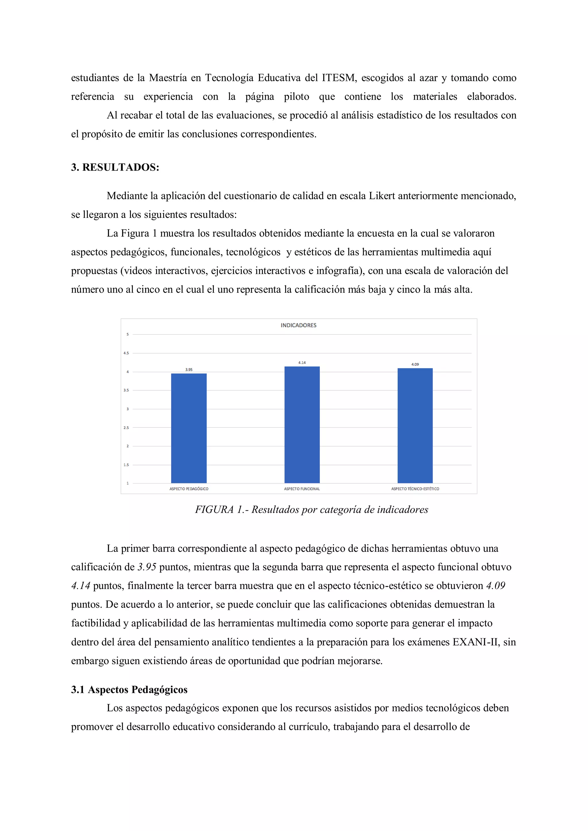 estudiantes de la Maestría en Tecnología Educativa del ITESM, escogidos al azar y tomando como
referencia su experiencia con la página piloto que contiene los materiales elaborados.
Al recabar el total de las evaluaciones, se procedió al análisis estadístico de los resultados con
el propósito de emitir las conclusiones correspondientes.
3. RESULTADOS:
Mediante la aplicación del cuestionario de calidad en escala Likert anteriormente mencionado,
se llegaron a los siguientes resultados:
La Figura 1 muestra los resultados obtenidos mediante la encuesta en la cual se valoraron
aspectos pedagógicos, funcionales, tecnológicos y estéticos de las herramientas multimedia aquí
propuestas (videos interactivos, ejercicios interactivos e infografía), con una escala de valoración del
número uno al cinco en el cual el uno representa la calificación más baja y cinco la más alta.
FIGURA 1.- Resultados por categoría de indicadores
La primer barra correspondiente al aspecto pedagógico de dichas herramientas obtuvo una
calificación de 3.95 puntos, mientras que la segunda barra que representa el aspecto funcional obtuvo
4.14 puntos, finalmente la tercer barra muestra que en el aspecto técnico-estético se obtuvieron 4.09
puntos. De acuerdo a lo anterior, se puede concluir que las calificaciones obtenidas demuestran la
factibilidad y aplicabilidad de las herramientas multimedia como soporte para generar el impacto
dentro del área del pensamiento analítico tendientes a la preparación para los exámenes EXANI-II, sin
embargo siguen existiendo áreas de oportunidad que podrían mejorarse.
3.1 Aspectos Pedagógicos
Los aspectos pedagógicos exponen que los recursos asistidos por medios tecnológicos deben
promover el desarrollo educativo considerando al currículo, trabajando para el desarrollo de
 