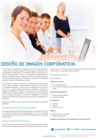 diseño de imagen corporativa:
En el entorno empresarial competitivo de hoy, es más difícil que       didas, usos incorrectos, todo lo necesario para que la imagen
nunca para una empresa transmitir una imagen corporativa sóli-         corporativa no se devalúe estéticamente.
da mediante su identidad. La identidad debe ser fuerte prove-
yendo reconocimiento visual y comunicando fuertemente los              PAPELERÍA COMERCIAL
valores y atributos de la compañía. Construirse sólidamente so-
bre los principios básicos y metas de la compañía, la identidad        Que consta de:
debe ser dinámica, imaginativa y única.
                                                                       Tarjetas de visita
En Serviweb podemos crear una identidad corporativa desde
cero, o bien rediseñar completamente la imagen de una empre-           • Un modelo general
sa. Podemos depurar la visión de su compañía hacia una solu-           • Uno o varios modelos personalizados en nombre, teléfono y
ción clara y concisa para posicionar su negocio y mejorar su             cargo
imagen corporativa en todos sus mercados más importantes.
                                                                       Hojas A4 corporativas
Ayudamos a nuestros clientes a conectarse con sus mercados
con un trabajo motivador y auténtico, rescatando los puntos            • Hoja principal (saluda)
fuertes de la empresa y respetando cada cultura y estrategia em-       • Hoja secundaria
presarial.
                                                                       Formularios
Entre los elementos más comunes de una imagen corporativa
destacan:                                                              • Factura
                                                                       • Albarán
DISEÑO DEL LOGOTIPO O IDENTIDAD VISUAL                                 • Fax a una tinta

Se reﬂejen gráﬁcamente las cualidades de su negocio. Se reali-         Sobres
zan distintos planteamientos de logotipos, con lo que el cliente
                                                                       • Americano con ventana
supervisará la evolución del producto. Búsqueda de un eslogan
                                                                       • Sobre sin ventanas
diferenciador.
                                                                       Carpeta corporativa, para clasiﬁcar los documentos
MANUAL DE IMAGEN CORPORATIVA

Es un manual que explica cómo utilizar correctamente la identi-
dad visual en cualquier aplicación, la tipografía, el color, las me-

                                                                         !     Contrátelo en                                www.serviweb.es


                                                                                        Antes de imprimir este mensaje, asegúrese de que es necesario.
                                                             www.serviweb.es            Proteger el medio ambiente está en nuestra mano
 