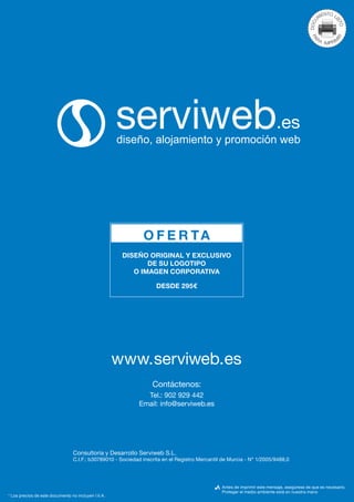 O F E R TA
                                                      DISEÑO ORIGINAL Y EXCLUSIVO
                                                             DE SU LOGOTIPO
                                                         O IMAGEN CORPORATIVA

                                                                    DESDE 295€




                                                     www.serviweb.es
                                                                  Contáctenos:
                                                              Tel.: 902 929 442
                                                            Email: info@serviweb.es




                                 Consultoría y Desarrollo Serviweb S.L.
                                 C.I.F.: b30789010 - Sociedad inscrita en el Registro Mercantil de Murcia - Nº 1/2005/9488,0




                                                                                               Antes de imprimir este mensaje, asegúrese de que es necesario.
                                                                                               Proteger el medio ambiente está en nuestra mano
* Los precios de este documento no incluyen I.V.A.
 