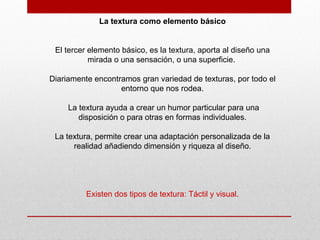 La textura como elemento básico
El tercer elemento básico, es la textura, aporta al diseño una
mirada o una sensación, o una superficie.
Diariamente encontramos gran variedad de texturas, por todo el
entorno que nos rodea.
La textura ayuda a crear un humor particular para una
disposición o para otras en formas individuales.
La textura, permite crear una adaptación personalizada de la
realidad añadiendo dimensión y riqueza al diseño.
Existen dos tipos de textura: Táctil y visual.
 