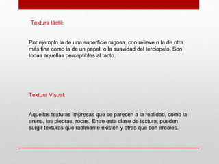 Textura táctil:
Por ejemplo la de una superficie rugosa, con relieve o la de otra
más fina como la de un papel, o la suavidad del terciopelo. Son
todas aquellas perceptibles al tacto.
Textura Visual:
Aquellas texturas impresas que se parecen a la realidad, como la
arena, las piedras, rocas. Entre esta clase de textura, pueden
surgir texturas que realmente existen y otras que son irreales.
 