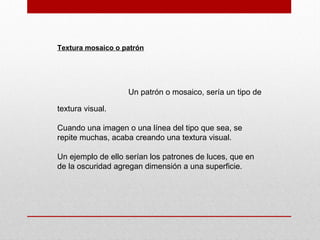 Textura mosaico o patrón
Un patrón o mosaico, sería un tipo de
textura visual.
Cuando una imagen o una línea del tipo que sea, se
repite muchas, acaba creando una textura visual.
Un ejemplo de ello serían los patrones de luces, que en
de la oscuridad agregan dimensión a una superficie.
 