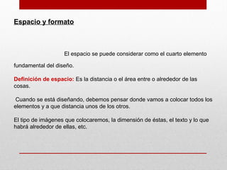 Espacio y formato
El espacio se puede considerar como el cuarto elemento
fundamental del diseño.
Definición de espacio: Es la distancia o el área entre o alrededor de las
cosas.
Cuando se está diseñando, debemos pensar donde vamos a colocar todos los
elementos y a que distancia unos de los otros.
El tipo de imágenes que colocaremos, la dimensión de éstas, el texto y lo que
habrá alrededor de ellas, etc.
 