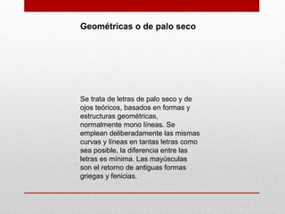 Geométricas o de palo seco
Se trata de letras de palo seco y de
ojos teóricos, basados en formas y
estructuras geométricas,
normalmente mono líneas. Se
emplean deliberadamente las mismas
curvas y líneas en tantas letras como
sea posible, la diferencia entre las
letras es mínima. Las mayúsculas
son el retorno de antiguas formas
griegas y fenicias.
 