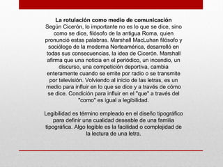 La rotulación como medio de comunicación
Según Cicerón, lo importante no es lo que se dice, sino
como se dice, filósofo de la antigua Roma, quien
pronunció estas palabras. Marshall MacLuhan filósofo y
sociólogo de la moderna Norteamérica, desarrolló en
todas sus consecuencias, la idea de Cicerón. Marshall
afirma que una noticia en el periódico, un incendio, un
discurso, una competición deportiva, cambia
enteramente cuando se emite por radio o se transmite
por televisión. Volviendo al inicio de las letras, es un
medio para influir en lo que se dice y a través de cómo
se dice. Condición para influir en el "que" a través del
"como" es igual a legibilidad.
Legibilidad es término empleado en el diseño tipográfico
para definir una cualidad deseable de una familia
tipográfica. Algo legible es la facilidad o complejidad de
la lectura de una letra.
 