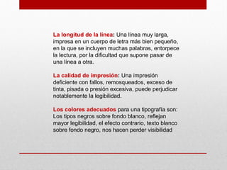 La longitud de la línea: Una línea muy larga,
impresa en un cuerpo de letra más bien pequeño,
en la que se incluyen muchas palabras, entorpece
la lectura, por la dificultad que supone pasar de
una línea a otra.
La calidad de impresión: Una impresión
deficiente con fallos, remosqueados, exceso de
tinta, pisada o presión excesiva, puede perjudicar
notablemente la legibilidad.
Los colores adecuados para una tipografía son:
Los tipos negros sobre fondo blanco, reflejan
mayor legibilidad, el efecto contrario, texto blanco
sobre fondo negro, nos hacen perder visibilidad
 