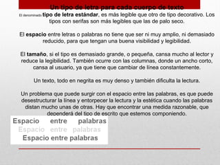 Un tipo de letra para cada cuerpo de texto
El denominado tipo de letra estándar, es más legible que otro de tipo decorativo. Los
tipos con serifas son más legibles que las de palo seco.
El espacio entre letras o palabras no tiene que ser ni muy amplio, ni demasiado
reducido, para que tengan una buena visibilidad y legibilidad.
El tamaño, si el tipo es demasiado grande, o pequeña, cansa mucho al lector y
reduce la legibilidad. También ocurre con las columnas, donde un ancho corto,
cansa al usuario, ya que tiene que cambiar de línea constantemente.
Un texto, todo en negrita es muy denso y también dificulta la lectura.
Un problema que puede surgir con el espacio entre las palabras, es que puede
desestructurar la línea y entorpecer la lectura y la estética cuando las palabras
distan mucho unas de otras. Hay que encontrar una medida razonable, que
dependerá del tipo de escrito que estemos componiendo.
 