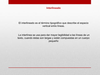 Interlineado
El interlineado es el término tipográfico que describe el espacio
vertical entre líneas.
La interlínea se usa para dar mayor legibilidad a las líneas de un
texto, cuando éstas son largas y están compuestas en un cuerpo
pequeño
 