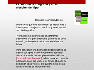 El color en la tipografía y en la
elección del tipo
Conocer y comprender los
colores y lo que nos transmiten, es importante y
básico para trabajar con los tipos y en el mundo
del diseño gráfico.
Normalmente, cuando nos encontramos
diseñando una presentación y partimos de poco
espacio, utilizamos el color para enfatizar las
letras.
Para conseguir una buena legibilidad cuando se
diseña con tipos y color deberemos equilibrar
cuidadosamente las tres propiedades del color
(tono, valor e intensidad) y determinar el contraste
adecuado entre las letras y su fondo. Cuando se
combinan tipos y color, el equilibrio entre estas
características es importantísimo.
 