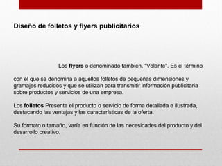 Diseño de folletos y flyers publicitarios
Los flyers o denominado también, "Volante". Es el término
con el que se denomina a aquellos folletos de pequeñas dimensiones y
gramajes reducidos y que se utilizan para transmitir información publicitaria
sobre productos y servicios de una empresa.
Los folletos Presenta el producto o servicio de forma detallada e ilustrada,
destacando las ventajas y las características de la oferta.
Su formato o tamaño, varía en función de las necesidades del producto y del
desarrollo creativo.
 