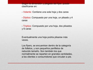 Según la dimensión y plegado del flyer, puede
clasificarse en:
- Volante: Contiene una sola hoja y dos caras
- Díptico: Compuesto por una hoja, un plisado y 4
caras
- Tríptico: Compuesto por una hoja, dos plisados
y 6 caras
Eventualmente una hoja podria plisarse más
veces.
Los flyers, se encuentran dentro de la categoría
de folletos, y son pequeños panfletos de
reducido tamaño. Son también los que
normalmente se reparten en grandes cantidades,
a los clientes o consumidores que circulan a pie.
 