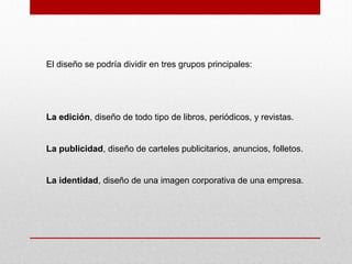 El diseño se podría dividir en tres grupos principales:
La edición, diseño de todo tipo de libros, periódicos, y revistas.
La publicidad, diseño de carteles publicitarios, anuncios, folletos.
La identidad, diseño de una imagen corporativa de una empresa.
 