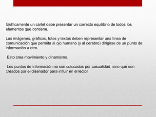 Gráficamente un cartel debe presentar un correcto equilibrio de todos los
elementos que contiene.
Las imágenes, gráficos, fotos y textos deben representar una línea de
comunicación que permita al ojo humano (y al cerebro) dirigirse de un punto de
información a otro.
Esto crea movimiento y dinamismo.
Los puntos de información no son colocados por casualidad, sino que son
creados por el diseñador para influir en el lector
 