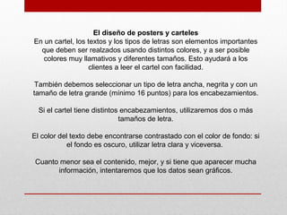 El diseño de posters y carteles
En un cartel, los textos y los tipos de letras son elementos importantes
que deben ser realzados usando distintos colores, y a ser posible
colores muy llamativos y diferentes tamaños. Esto ayudará a los
clientes a leer el cartel con facilidad.
También debemos seleccionar un tipo de letra ancha, negrita y con un
tamaño de letra grande (mínimo 16 puntos) para los encabezamientos.
Si el cartel tiene distintos encabezamientos, utilizaremos dos o más
tamaños de letra.
El color del texto debe encontrarse contrastado con el color de fondo: si
el fondo es oscuro, utilizar letra clara y viceversa.
Cuanto menor sea el contenido, mejor, y si tiene que aparecer mucha
información, intentaremos que los datos sean gráficos.
 
