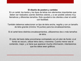 El diseño de posters y carteles
En un cartel, los textos y los tipos de letras son elementos importantes que
deben ser realzados usando distintos colores, y a ser posible colores muy
llamativos y diferentes tamaños. Esto ayudará a los clientes a leer el cartel
con facilidad.
También debemos seleccionar un tipo de letra ancha, negrita y con un tamaño
de letra grande (mínimo 16 puntos) para los encabezamientos.
Si el cartel tiene distintos encabezamientos, utilizaremos dos o más tamaños
de letra.
El color del texto debe encontrarse contrastado con el color de fondo: si el
fondo es oscuro, utilizar letra clara y viceversa. Cuanto menor sea el
contenido, mejor, y si tiene que aparecer mucha información, intentaremos
que los datos sean gráficos.
 