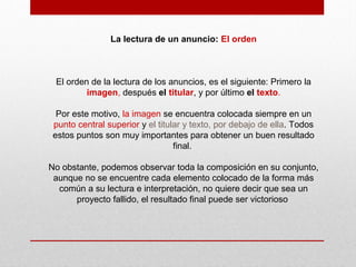 La lectura de un anuncio: El orden
El orden de la lectura de los anuncios, es el siguiente: Primero la
imagen, después el titular, y por último el texto.
Por este motivo, la imagen se encuentra colocada siempre en un
punto central superior y el titular y texto, por debajo de ella. Todos
estos puntos son muy importantes para obtener un buen resultado
final.
No obstante, podemos observar toda la composición en su conjunto,
aunque no se encuentre cada elemento colocado de la forma más
común a su lectura e interpretación, no quiere decir que sea un
proyecto fallido, el resultado final puede ser victorioso
 