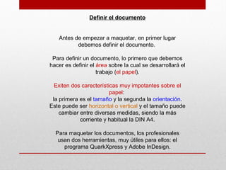 Definir el documento
Antes de empezar a maquetar, en primer lugar
debemos definir el documento.
Para definir un documento, lo primero que debemos
hacer es definir el área sobre la cual se desarrollará el
trabajo (el papel).
Exiten dos carecterísticas muy impotantes sobre el
papel:
la primera es el tamaño y la segunda la orientación.
Este puede ser horizontal o vertical y el tamaño puede
cambiar entre diversas medidas, siendo la más
corriente y habitual la DIN A4.
Para maquetar los documentos, los profesionales
usan dos herramientas, muy útiles para ellos: el
programa QuarkXpress y Adobe InDesign.
 