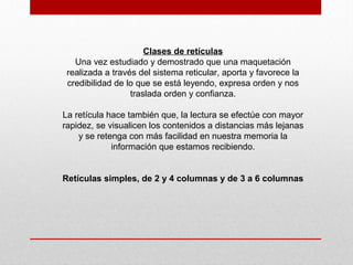 Clases de retículas
Una vez estudiado y demostrado que una maquetación
realizada a través del sistema reticular, aporta y favorece la
credibilidad de lo que se está leyendo, expresa orden y nos
traslada orden y confianza.
La retícula hace también que, la lectura se efectúe con mayor
rapidez, se visualicen los contenidos a distancias más lejanas
y se retenga con más facilidad en nuestra memoria la
información que estamos recibiendo.
Retículas simples, de 2 y 4 columnas y de 3 a 6 columnas
 
