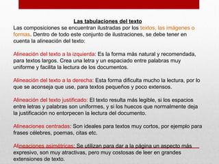 Las tabulaciones del texto
Las composiciones se encuentran ilustradas por los textos, las imágenes o
formas. Dentro de todo este conjunto de ilustraciones, se debe tener en
cuenta la alineación del texto:
Alineación del texto a la izquierda: Es la forma más natural y recomendada,
para textos largos. Crea una letra y un espaciado entre palabras muy
uniforme y facilita la lectura de los documentos.
Alineación del texto a la derecha: Esta forma dificulta mucho la lectura, por lo
que se aconseja que use, para textos pequeños y poco extensos.
Alineación del texto justificado: El texto resulta más legible, si los espacios
entre letras y palabras son uniformes, y si los huecos que normalmente deja
la justificación no entorpecen la lectura del documento.
Alineaciones centradas: Son ideales para textos muy cortos, por ejemplo para
frases célebres, poemas, citas etc.
Alineaciones asimétricas: Se utilizan para dar a la página un aspecto más
expresivo, son muy atractivas, pero muy costosas de leer en grandes
extensiones de texto.
 