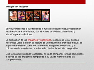 Trabajar con imágenes
El incluir imágenes o ilustraciones a nuestros documentos, proporcionan
mucha fuerza a los mismos, con el aporte de belleza, dinamismo y
atención para los lectores.
La colocación de las imágenes y su tamaño, respecto al texto, pueden
hacer que varíe el orden de lectura de un documento. Por este motivo, es
importante tener en cuenta el número de imágenes, su tamaño y la
colocación de las mismas, a la hora de diseñar la retícula compositiva.
Una forma muy utilizada y acertada, es la de componer formas asimétricas
a través de las imágenes, rompiendo a su vez la monotonía de las
composiciones.
 