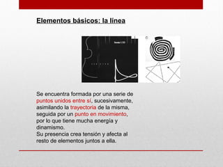 Elementos básicos: la línea
Se encuentra formada por una serie de
puntos unidos entre sí, sucesivamente,
asimilando la trayectoria de la misma,
seguida por un punto en movimiento,
por lo que tiene mucha energía y
dinamismo.
Su presencia crea tensión y afecta al
resto de elementos juntos a ella.
 