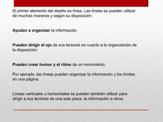 El primer elemento del diseño es línea. Las líneas se pueden utilizar
de muchas maneras y según su disposición:
Ayudan a organizar la información.
Pueden dirigir el ojo de sus lectores en cuanto a la organización de
la disposición.
Pueden crear humor y el ritmo de un movimiento.
Por ejemplo, las líneas pueden organizar la información y los límites
en una página.
Líneas verticales u horizontales se pueden también utilizar para
dirigir a sus lectores de una sola pieza, la información a otros.
 